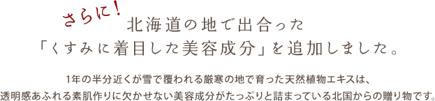さらに! 北海道の地で出合った「くすみに着目した美容成分」を追加しました。 1年の半分近くが雪で覆われる厳寒の地で育った天然植物エキスは、透明感あふれる素肌作りに欠かせない美容成分がたっぷりと詰まっている北国からの贈り物です。