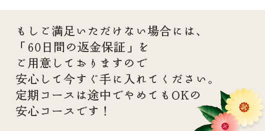 もしご満足いただけない場合には、「60日間の返金保証」をご用意しておりますので安心して今すぐ手に入れてください。定期コースは途中でやめてもOKの安心コースです！