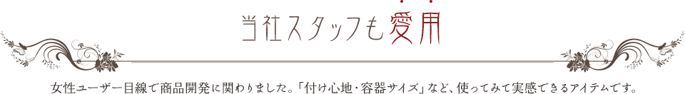 当社スタッフも愛用 女性ユーザー目線で商品開発に関わりました。「付け心地・容器サイズ」など、使ってみて実感できるアイテムです。