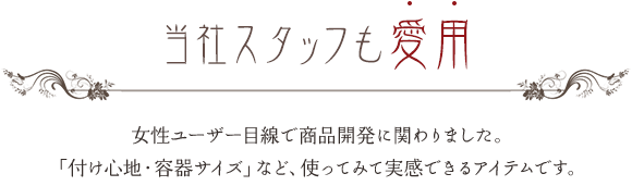 当社スタッフも愛用 女性ユーザー目線で商品開発に関わりました。「付け心地・容器サイズ」など、使ってみて実感できるアイテムです。