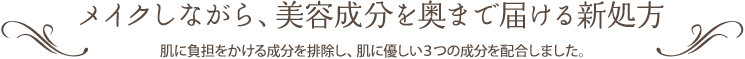 メイクしながら、美容成分を奥まで届ける新処方 肌に負担をかける成分を排除し、肌に優しい３つの成分を配合しました。