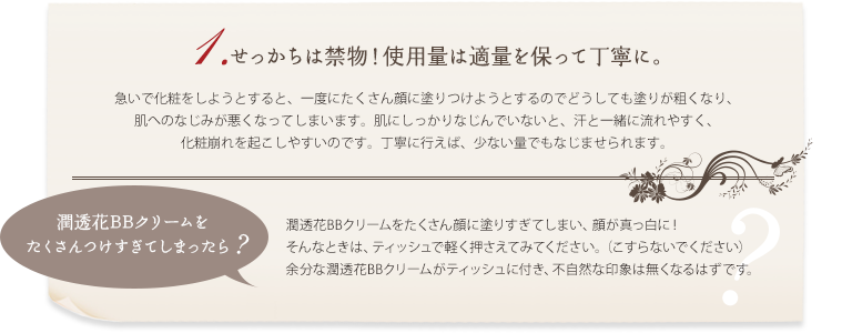 1.せっかちは禁物！使用量は適量を保って丁寧に。急いで化粧をしようとすると、一度にたくさん顔に塗りつけようとするのでどうしても塗りが粗くなり、肌へのなじみが悪くなってしまいます。肌にしっかりなじんでいないと、汗と一緒に流れやすく、化粧崩れを起こしやすいのです。丁寧に行えば、少ない量でもなじませられます。 潤透花BBクリームをたくさん顔に塗りすぎてしまい、顔が真っ白に！ そんなときは、ティッシュで軽く押さえてみてください。（こすらないでください）余分な潤透花BBクリームがティッシュに付き、不自然な印象は無くなるはずです。 　潤透花BBクリームをたくさんつけすぎてしまったら