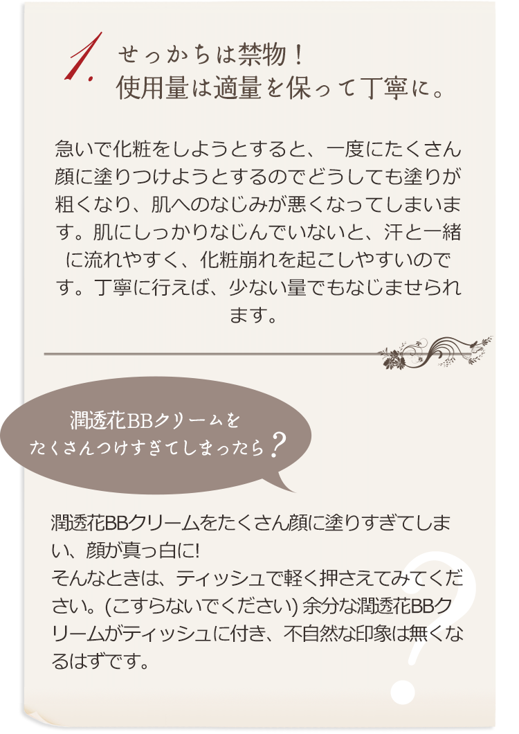 1.せっかちは禁物！使用量は適量を保って丁寧に。急いで化粧をしようとすると、一度にたくさん顔に塗りつけようとするのでどうしても塗りが粗くなり、肌へのなじみが悪くなってしまいます。肌にしっかりなじんでいないと、汗と一緒に流れやすく、化粧崩れを起こしやすいのです。丁寧に行えば、少ない量でもなじませられます。 潤透花BBクリームをたくさん顔に塗りすぎてしまい、顔が真っ白に！ そんなときは、ティッシュで軽く押さえてみてください。（こすらないでください）余分な潤透花BBクリームがティッシュに付き、不自然な印象は無くなるはずです。 　潤透花BBクリームをたくさんつけすぎてしまったら