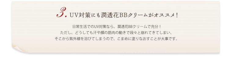 3.UV対策にも潤透花BBクリームがオススメ！ 日常生活でのUV対策なら、潤透花BBクリームで充分！ ただし、どうしても汗や顔の筋肉の動きで段々と崩れてきてしまい、そこから紫外線を浴びてしまうので、こまめに塗りなおすことが大事です。