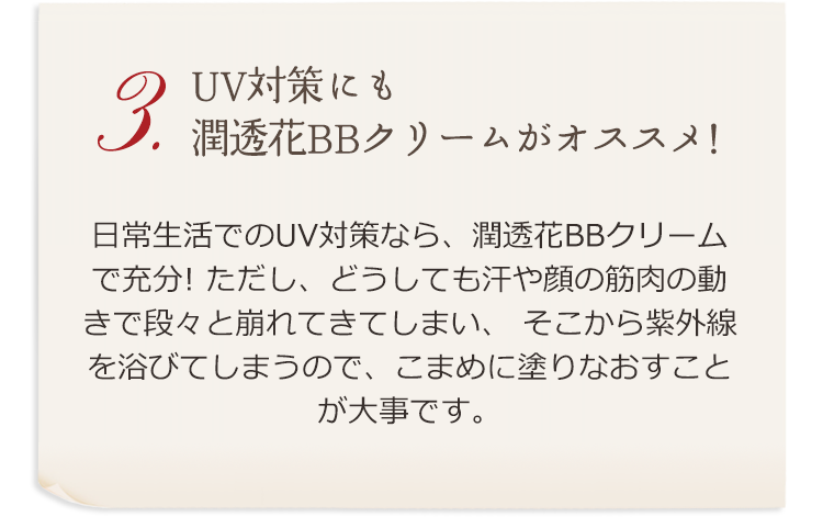 3.UV対策にも潤透花BBクリームがオススメ！ 日常生活でのUV対策なら、潤透花BBクリームで充分！ ただし、どうしても汗や顔の筋肉の動きで段々と崩れてきてしまい、そこから紫外線を浴びてしまうので、こまめに塗りなおすことが大事です。