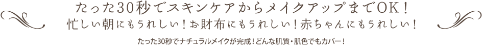 たった30秒でスキンケアからメイクアップまでOK！ 忙しい朝にもうれしい！お財布にもうれしい！赤ちゃんにもうれしい！ たった30秒でナチュラルメイクが完成！どんな肌質・肌色でもカバー！