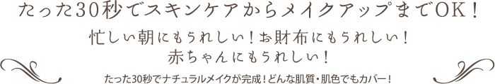 たった30秒でスキンケアからメイクアップまでOK！ 忙しい朝にもうれしい！お財布にもうれしい！赤ちゃんにもうれしい！ たった30秒でナチュラルメイクが完成！どんな肌質・肌色でもカバー！