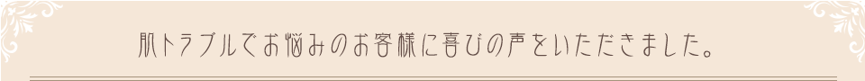 肌トラブルでお悩みのお客様に喜びの声をいただきました。