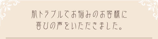 肌トラブルでお悩みのお客様に喜びの声をいただきました。