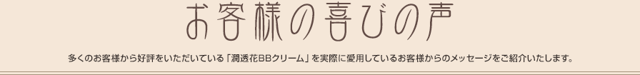 お客様の喜びの声 多くのお客様から好評をいただいている「潤透花BBクリーム」を実際に愛用しているお客様からのメッセージをご紹介いたします。