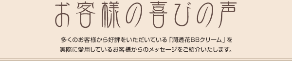 お客様の喜びの声 多くのお客様から好評をいただいている「潤透花BBクリーム」を実際に愛用しているお客様からのメッセージをご紹介いたします。