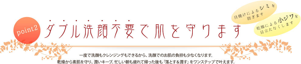 point2 ダブル洗顔不要でシミ・しわから肌を守ります 一度で洗顔もクレンジングもできるから、洗顔でのお肌の負担も少なくなります。乾燥から素肌を守り、潤いキープ。忙しい朝も疲れて帰った後も「落とす&潤す」をワンステップで叶えます。
