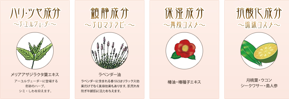 保湿成分~アールウェーダー~ メリアアザジラクタ葉エキス アールウェーダーに登場する奇跡のハーブ。シミ・しわを抑えます。 サラチアレチクラタ木エキス 古く王侯貴族に愛用されていたサラシア。肌に潤いを与え、ハリと弾力のある肌をサポートします。× 鎮静成分~アロマテラピー~ ラベンダー油 ラベンダーに含まれる香りにはリラックス効果だけでなく美容効果もあります。肌荒れを防ぎ年齢肌n活力を与えます。