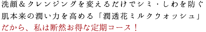 洗顔&クレンジングを変えるだけでシミ・しわを防ぐ 肌本来の潤い力を高める「潤透花ミルクウォッシュ」 だから、私は断然お得な定期コース!