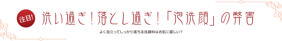 注目! 洗いすぎ！落としすぎ！「泡洗顔」の弊害 よく泡だってしっかり落ちる洗顔料はお肌に優しい？