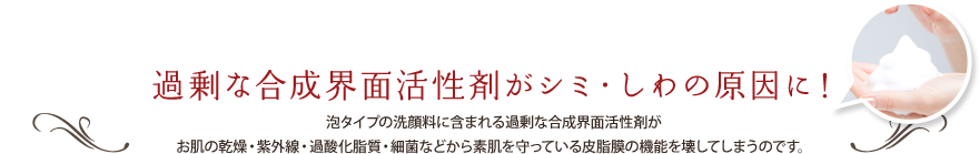 過剰な合成界面活性剤がシミ・しわの原因に！ 泡タイプの洗顔料に含まれる過剰な合成界面活性剤がお肌の乾燥・紫外線・過酸化脂質・細菌などから素肌を守っている皮脂膜の機能を壊してしまうのです。