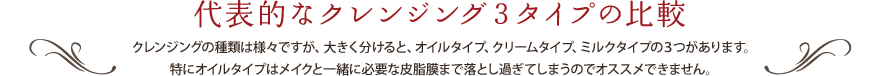 代表的なクレンジング3タイプの比較 クレンジングの種類は様々ですが、大きく分けると、オイルタイプ、クリームタイプ、ミルクタイプの3つがあります。特にオイルタイプはメイクと一緒に必要な皮脂膜まで落とし過ぎてしまうのでオススメできません。