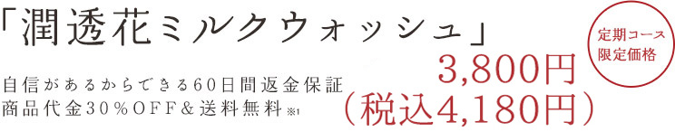 「潤透花ミルクウォッシュ」 自信があるからできる60日間返済保証商品代金30%OFF&送料500円OFF 3,990円(税込) 定期コース限定価格