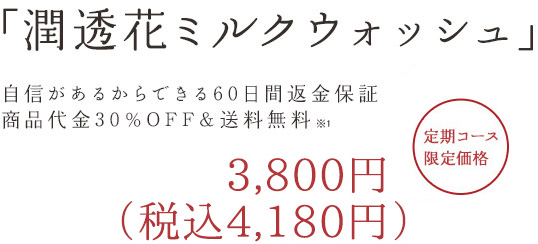 「潤透花ミルクウォッシュ」 自信があるからできる60日間返済保証商品代金30%OFF&送料500円OFF 3,990円(税込) 定期コース限定価格