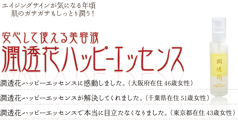 エイジングサインが気になる年頃肌のガサガサもしっとり潤う!安心して使える美容液潤透花ハッピ-エッセンス 目や鼻の横の気になっていたエイジングサインが、潤透花ハッピーエッセンスで本当に目立たなくなりました。(43歳 東京都)肌にすっと浸透して、肌にうるおいが出てきて、潤透花ハッピーエッセンスに感動しました。(46歳 大阪府)潤透花ハッピーエッセンスのおかげで肌が潤い、お肌の悩みを解決してくれました。(51歳 千葉県)