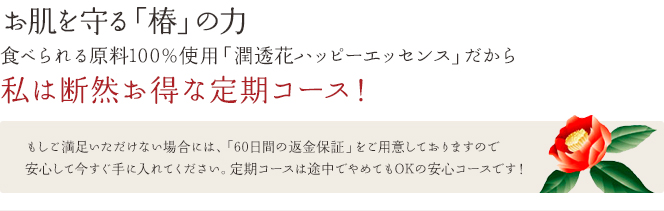 お肌を守る「椿」の力食べられる原料100%使用「潤透花ハッピーエッセンス」だから私は断然お得な定期コース!もしご満足いただけない場合には、「60日間の返金保証」をご用意しておりますので安心して今すぐ手に入れてください。定期コースは途中でやめてもOKの安心コースです!