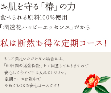 お肌を守る「椿」の力食べられる原料100%使用「潤透花ハッピーエッセンス」だから私は断然お得な定期コース!もしご満足いただけない場合には、「60日間の返金保証」をご用意しておりますので安心して今すぐ手に入れてください。定期コースは途中でやめてもOKの安心コースです!