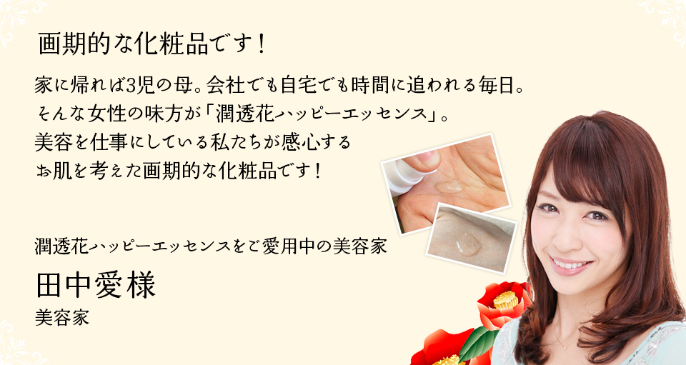 お肌が喜んでいるのが分かりました。時間が無い女性にも嬉しい1本です。私は美容関係の仕事をしておりますが、家に帰れば3児の母。会社でも自宅でも忙しくしている毎日で、自分自身の美容に中々時間をかけられないのが正直なところ。35歳をすぎて、シミやくすみなども気になり始め、何かないかな?と探していたところ、知人に紹介されたのが、「潤透花ハッピーエッセンス」でした。今までのお化粧品は、商品自体に含まれている成分により効果を訴求するものでしたが、「潤透花ハッピーエッセンス」は、肌の免疫力をUPさせて、肌本来の強さを引き出していくとても画期的な商品だと思います。忙しくても、お肌のケアをしっかりサポートしてくれる嬉しい1本です。田中愛様