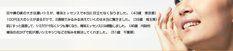 目や鼻の横の大きな黒いシミが、椿油エッセンスで本当に目立たなくなりました。 (43歳 東京都)100円玉の大きさのシミが塗るだけで、2週間でみるみる消えていくのは本当に驚きました。 (39歳 埼玉県)肌にすっと浸透して、シミだけでなくシワも薄くなり、椿油エッセンスには感動しまし た。 (46歳 大阪府) 肌がボロボロ乾燥してシミやシワが多くなり、本当に悩んでましたが、天然椿油エッセンスで私を助けてくれました。 (51歳 千葉県)