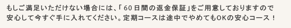 もしご満足いただけない場合には、「４５日間の返金保証」をご用意しておりますので安心して今すぐ手に入れてください。定期コースは途中でやめてもOKの安心コース！