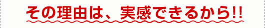 その理由は、実感できるから!!