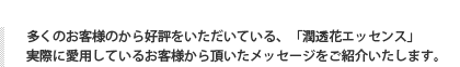 多くのお客様のから好評をいただいている、「潤透花エッセンス」実際に愛用しているお客様から頂いたメッセージをご紹介いたします。