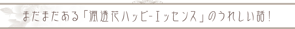 まだまだある「潤透花ハッピ-エッセンス」のうれしい話！