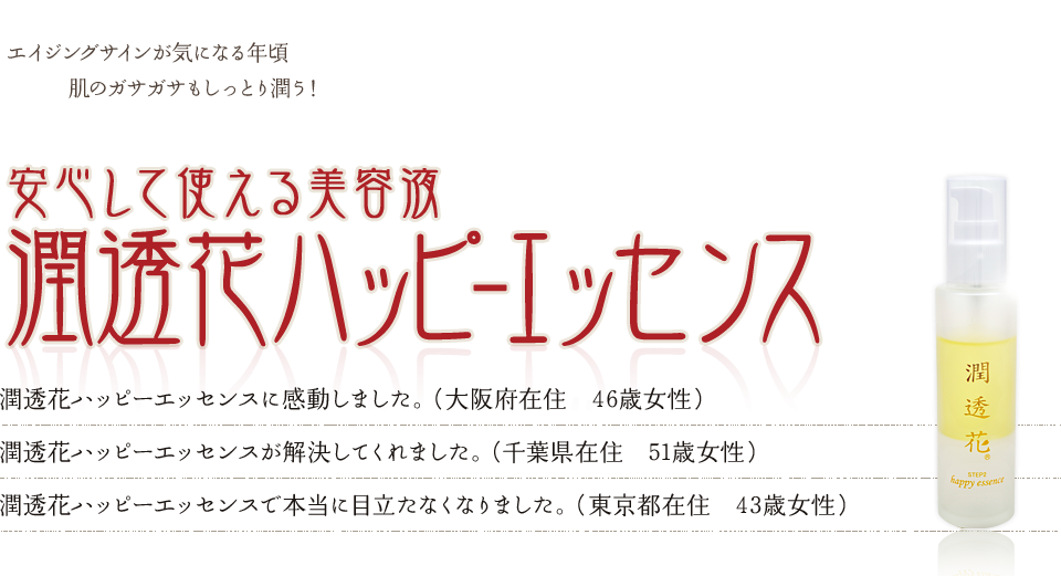 エイジングサインが気になる年頃肌のガサガサもしっとり潤う！安心して使える美容液潤透花ハッピ-エッセンス 目や鼻の横の気になっていたエイジングサインが、潤透花ハッピーエッセンスで本当に目立たなくなりました。（43歳 東京都）肌にすっと浸透して、肌にうるおいが出てきて、潤透花ハッピーエッセンスに感動しました。（46歳 大阪府）潤透花ハッピーエッセンスのおかげで肌が潤い、お肌の悩みを解決してくれました。（51歳 千葉県）