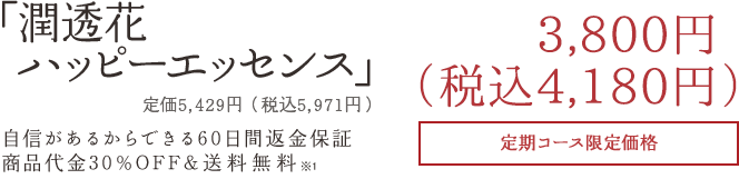 「潤透花ハッピーエッセンス」3,800円+税自信があるからできる60日間返金保証商品代金30%OFF&送料無料定期コース限定価格