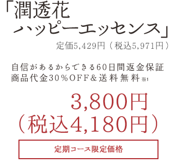 「潤透花ハッピーエッセンス」3,800円+税自信があるからできる60日間返金保証商品代金30%OFF&送料無料定期コース限定価格